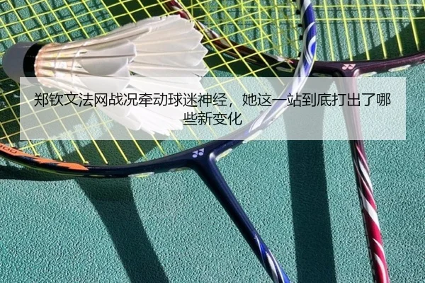 郑钦文法网战况牵动球迷神经，她这一站到底打出了哪些新变化